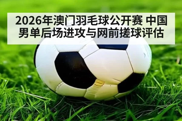 2026年澳门羽毛球公开赛 中国男单后场进攻与网前搓球评估